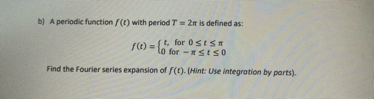 b) A periodic function f(t) with period 7 = 27 is defined as:
f(t) = {'for-n≤ t ≤0
t, 0 t ≤T
Find the Fourier series expansion of f(t). (Hint: Use integration by parts).