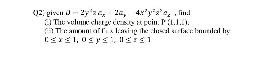 Q2) given D = 2y²z ax + 2a, – 4x²y²z²a, , find
(i) The volume charge density at point P (1,1,1).
(ii) The amount of flux leaving the closed surface bounded by
0 <x< 1, 0 < y< 1, 0< z < 1
-
