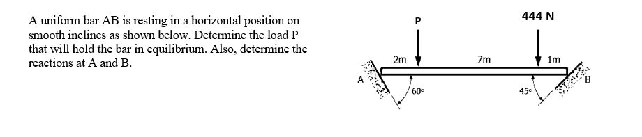 444 N
A uniform bar AB is resting in a horizontal position on
smooth inclines as shown below. Determine the load P
that will hold the bar in equilibrium. Also, determine the
reactions at A and B.
2m
7m
1m
60°
450
P.
