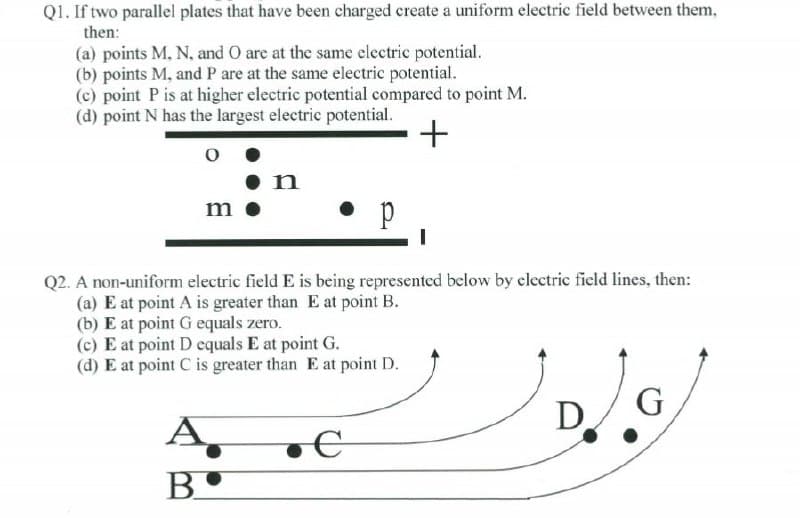 Q1. If two parallel plates that have been charged create a uniform electric field between them,
then:
(a) points M, N, and O are at the same electric potential.
(b) points M, and P are at the same electric potential.
(c) point P is at higher electric potential compared to point M.
(d) point N has the largest electric potential.
+
•n
• p
m
Q2. A non-uniform electric field E is being represented below by clectric field lines, then:
(a) E at point A is greater than E at point B.
(b) E at point G equals zero.
(c) E at point D equals E at point G.
(d) E at point C is greater than E at point D.
D.
A,
B.
