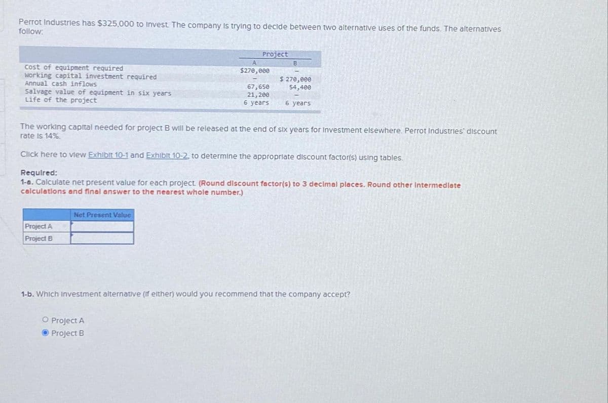 Perrot Industries has $325,000 to Invest. The company is trying to decide between two alternative uses of the funds. The alternatives
follow:
Cost of equipment required
Working capital investment required
Annual cash inflows
Salvage value of equipment in six years
Life of the project
Project A
Project B
Project
Net Present Value
A
$270,000
67,650
21, 200
6 years
O Project A
Project B
B
The working capital needed for project B will be released at the end of six years for Investment elsewhere. Perrot Industries discount
rate is 14%.
Click here to view Exhibit 10-1 and Exhibit 10-2, to determine the appropriate discount factor(s) using tables.
$ 270,000
54,400
Required:
1-a. Calculate net present value for each project. (Round discount factor(s) to 3 decimal places. Round other Intermediate
calculations and final answer to the nearest whole number.)
6 years
1-b. Which investment alternative (if elther) would you recommend that the company accept?