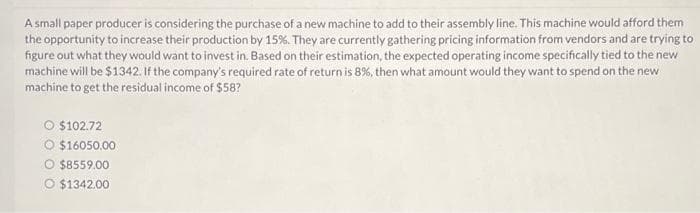 A small paper producer is considering the purchase of a new machine to add to their assembly line. This machine would afford them
the opportunity to increase their production by 15%. They are currently gathering pricing information from vendors and are trying to
figure out what they would want to invest in. Based on their estimation, the expected operating income specifically tied to the new
machine will be $1342. If the company's required rate of return is 8%, then what amount would they want to spend on the new
machine to get the residual income of $58?
O $102.72
O $16050.00
$8559.00
O $1342.00