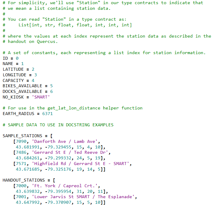 # For simplicity, we'll use "Station" in our type contracts to indicate that
# we mean a list containing station data.
#
# You can read "Station" in a type contract as:
List[int, str, float, float, int, int, int]
#
#
# where the values at each index represent the station data as described in the
# handout on Quercus.
# A set of constants, each representing a list index for station information.
ID = 0
NAME = 1
LATITUDE = 2
LONGITUDE = 3
САРАСІTY - 4
BIKES_AVAILABLE = 5
DOCKS_AVAILABLE = 6
NO_KIOSK = 'SMART'
# For use in the get_lat_lon_distance helper function
EARTH_RADIUS = 6371
# SAMPLE DATA TO USE IN DOCSTRING EXAMPLES
SAMPLE_STATIONS = [
[7090, 'Danforth Ave / Lamb Ave',
43.681991, -79.329455, 15, 4, 10],
[7486, 'Gerrard St E / Ted Reeve Dr',
43.684261, -79.299332, 24, 5, 19],
[7571, 'Highfield Rd / Gerrard St E - SMART',
43.671685, -79.325176, 19, 14, 5]]
HANDOUT_STATIONS = [
[7000, 'Ft. York / Capreol Crt.',
43.639832, -79.395954, 31, 20, 11],
[7001, 'Lower Jarvis St SMART / The Esplanade',
43.647992, -79.370907, 15, 5, 10]]
