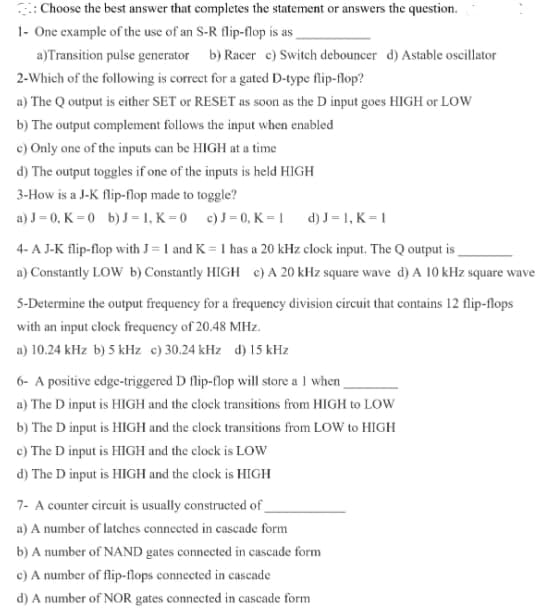 Choose the best answer that completes the statement or answers the question.
1- One example of the use of an S-R flip-flop is as
a)Transition pulse generator b) Racer c) Switch debouncer d) Astable oscillator
2-Which of the following is correct for a gated D-type flip-flop?
a) The Q output is either SET or RESET as soon as the D input goes HIGH or LOW
b) The output complement follows the input when enabled
c) Only one of the inputs can be HIGH at a time
d) The output toggles if one of the inputs is held HIGH
3-How is a J-K flip-flop made to toggle?
a) J = 0, K = 0 b) J= 1, K = 0 c) J = 0, K = 1
d) J = 1, K = 1
4- A J-K flip-flop with J = 1 and K = 1 has a 20 kHz clock input, The Q output is
a) Constantly LOW b) Constantly HIGH c) A 20 kHz square wave d) A 10 kHz square wave
5-Determine the output frequeney for a frequency division circuit that contains 12 flip-flops
with an input clock frequeney of 20.48 MHz.
a) 10.24 kHz b) 5 kHz c)30.24 kHz d) 15 kHz
6- A positive edge-triggered D flip-flop will store a 1 when
a) The D input is HIGH and the clock transitions from HIGH to Low
b) The D input is HIGH and the clock transitions from LOW to HIGH
c) The D input is HIGH and the clock is LOW
d) The D input is HIGH and the clock is HIGH
7- A counter circuit is usually constructed of_
a) A number of latches connected in cascade form
b) A number of NAND gates connected in cascade form
c) A number of flip-flops connected in cascade
d) A number of NOR gates connected in cascade form
