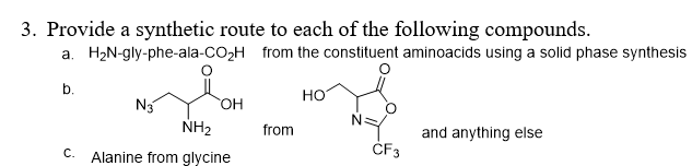 3. Provide a synthetic route to each of the following compounds.
a. H2N-gly-phe-ala-CO,H from the constituent aminoacids using a solid phase synthesis
b.
но
N3
NH2
HO,
N.
from
and anything else
C. Alanine from glycine
ČF3
