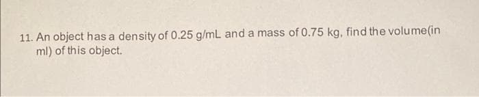 11. An object has a density of 0.25 g/mL and a mass of 0.75 kg, find the volume(in
ml) of this object.
