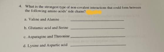 4. What is the strongest type of non-covalent interactions that could form between
the following amino acids' side chains?
a. Valine and Alanine
b. Glutamic acid and Serine
c. Asparagine and Threonine
d. Lysine and Aspartic acid
