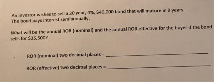 An investor wishes to sell a 20 year, 4%, $40,000 bond that will mature in 9 years.
The bond pays interest semiannually.
What will be the annual ROR (nominal) and the annual ROR effective for the buyer if the bond
sells for $35,500?
ROR (nominal) two decimal places =
ROR (effective) two decimal places =
