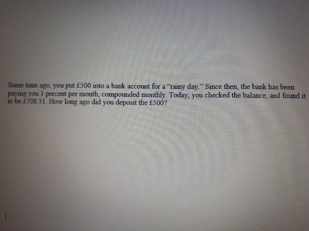 Some time ago, you put £500 into a bank account for a "rainy day." Since then, the bank has been
paying you 1 percent per month, compounded monthly Today, you checked the balance, and found it
to be £708.31. How long ago did you deposit the £5007
