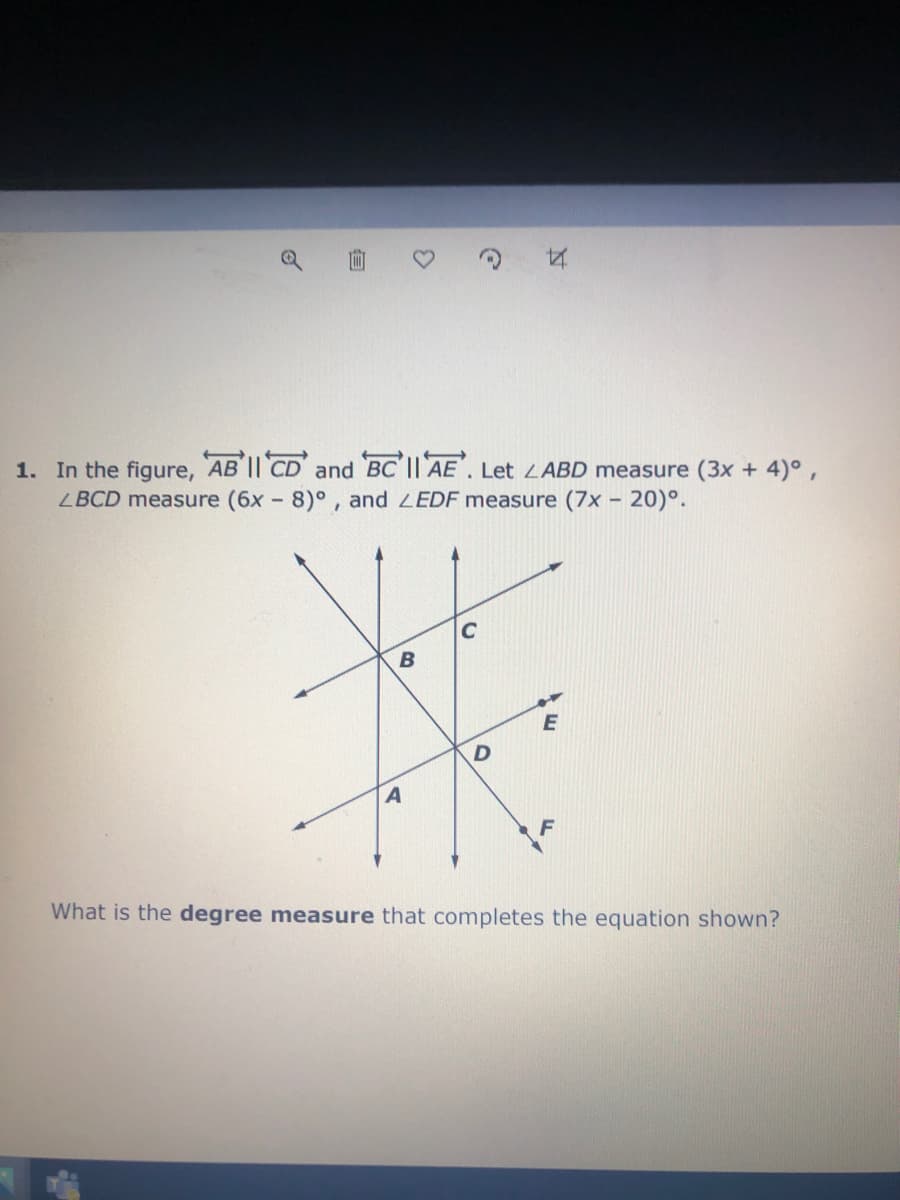 1. In the figure, AB I| CD and BC'I| AE. Let LABD measure (3x + 4)°,
LBCD measure (6x - 8)°, and LEDF measure (7x - 20)°.
C
E
F
What is the degree measure that completes the equation shown?
