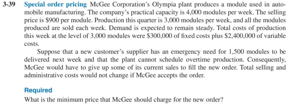 3-39 Special order pricing McGee Corporation's Olympia plant produces a module used in auto-
mobile manufacturing. The company's practical capacity is 4,000 modules per week. The selling
price is $900 per module. Production this quarter is 3,000 modules per week, and all the modules
produced are sold each week. Demand is expected to remain steady. Total costs of production
this week at the level of 3,000 modules were $300,000 of fixed costs plus $2,400,000 of variable
costs.
Suppose that a new customer's supplier has an emergency need for 1,500 modules to be
delivered next week and that the plant cannot schedule overtime production. Consequently,
McGee would have to give up some of its current sales to fill the new order. Total selling and
administrative costs would not change if McGee accepts the order.
Required
What is the minimum price that McGee should charge for the new order?
