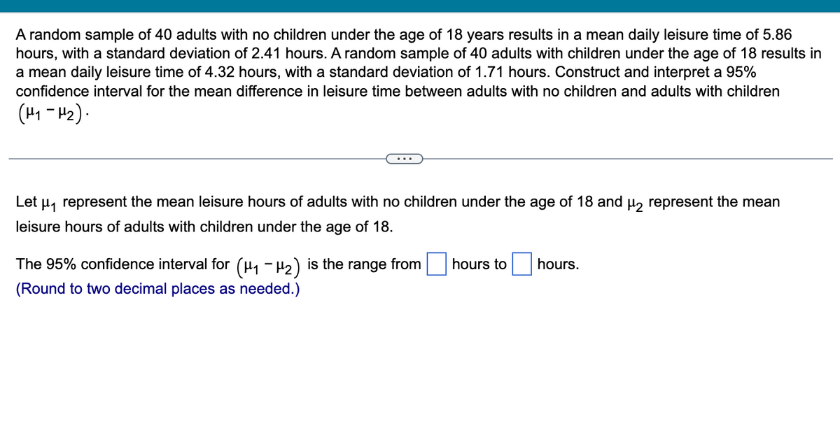 A random sample of 40 adults with no children under the age of 18 years results in a mean daily leisure time of 5.86
hours, with a standard deviation of 2.41 hours. A random sample of 40 adults with children under the age of 18 results in
a mean daily leisure time of 4.32 hours, with a standard deviation of 1.71 hours. Construct and interpret a 95%
confidence interval for the mean difference in leisure time between adults with no children and adults with children
(H₁-H₂).
Let μ₁ represent the mean leisure hours of adults with no children under the age of 18 and μ2 represent the mean
leisure hours of adults with children under the age of 18.
-
The 95% confidence interval for (μ₁ −μ₂) is the range from
(Round to two decimal places as needed.)
hours to hours.