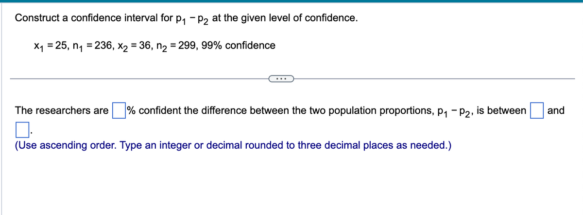 Construct a confidence interval for P₁ P2 at the given level of confidence.
x₁ =25, n₁ = 236, x₂ = 36, n₂ = 299, 99% confidence
The researchers are % confident the difference between the two population proportions, p₁ - P2, is between
(Use ascending order. Type an integer or decimal rounded to three decimal places as needed.)
and