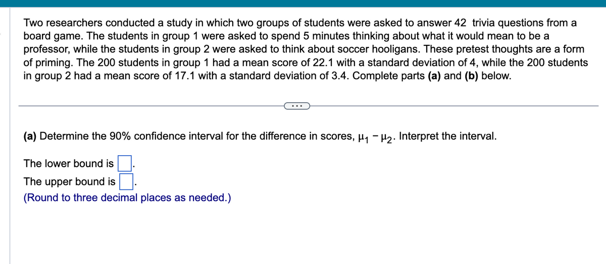 Two researchers conducted a study in which two groups of students were asked to answer 42 trivia questions from a
board game. The students in group 1 were asked to spend 5 minutes thinking about what it would mean to be a
professor, while the students in group 2 were asked to think about soccer hooligans. These pretest thoughts are a form
of priming. The 200 students in group 1 had a mean score of 22.1 with a standard deviation of 4, while the 200 students
in group 2 had a mean score of 17.1 with a standard deviation of 3.4. Complete parts (a) and (b) below.
(a) Determine the 90% confidence interval for the difference in scores, μ₁ −µ2. Interpret the interval.
The lower bound is
The upper bound is
(Round to three decimal places as needed.)