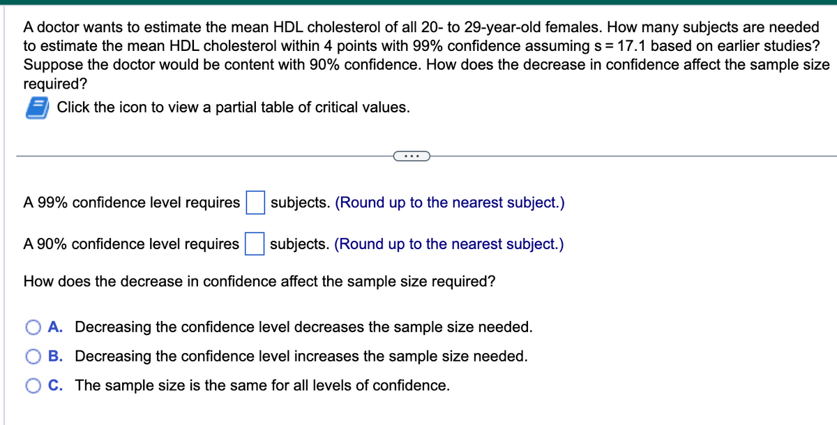 A doctor wants to estimate the mean HDL cholesterol of all 20- to 29-year-old females. How many subjects are needed
to estimate the mean HDL cholesterol within 4 points with 99% confidence assuming s = 17.1 based on earlier studies?
Suppose the doctor would be content with 90% confidence. How does the decrease in confidence affect the sample size
required?
Click the icon to view a partial table of critical values.
A 99% confidence level requires
subjects. (Round up to the nearest subject.)
A 90% confidence level requires
How does the decrease in confidence affect the sample size required?
subjects. (Round up to the nearest subject.)
A. Decreasing the confidence level decreases the sample size needed.
B. Decreasing the confidence level increases the sample size needed.
C. The sample size is the same for all levels of confidence.