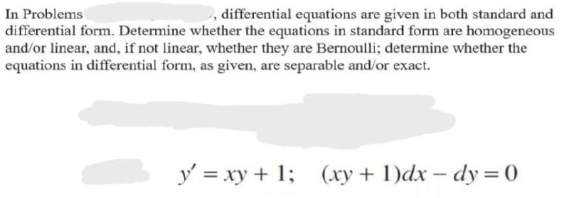 In Problems
differential form. Determine whether the equations in standard form are homogeneous
and/or linear, and, if not linear, whether they are Bernoulli; determine whether the
equations in differential form, as given, are separable and/or exact.
, differential equations are given in both standard and
y = xy + 1;
(xy + 1)dx – dy = 0
