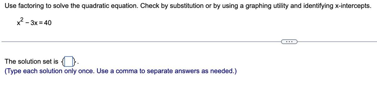 Use factoring to solve the quadratic equation. Check by substitution or by using a graphing utility and identifying x-intercepts.
x²-3x = 40
The solution set is
(Type each solution only once. Use a comma to separate answers as needed.)