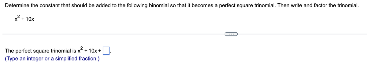 Determine the constant that should be added to the following binomial so that it becomes a perfect square trinomial. Then write and factor the trinomial.
x² + 10x
The perfect square trinomial is x² + 10x +
(Type an integer or a simplified fraction.)