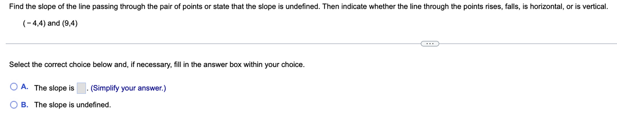 Find the slope of the line passing through the pair of points or state that the slope is undefined. Then indicate whether the line through the points rises, falls, is horizontal, or is vertical.
(-4,4) and (9,4)
Select the correct choice below and, if necessary, fill in the answer box within your choice.
A. The slope is . (Simplify your answer.)
B. The slope is undefined.
...