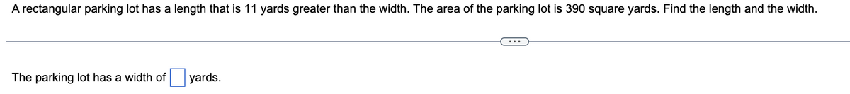 A rectangular parking lot has a length that is 11 yards greater than the width. The area of the parking lot is 390 square yards. Find the length and the width.
The parking lot has a width of
yards.