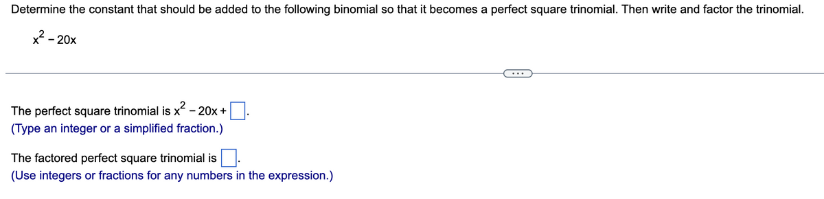 Determine the constant that should be added to the following binomial so that it becomes a perfect square trinomial. Then write and factor the trinomial.
x²-20x
The perfect square trinomial is x² - 20x +
(Type an integer or a simplified fraction.)
The factored perfect square trinomial is
(Use integers or fractions for any numbers in the expression.)