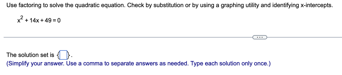 Use factoring to solve the quadratic equation. Check by substitution or by using a graphing utility and identifying x-intercepts.
x² +14x +49 =0
The solution set is.
(Simplify your answer. Use a comma to separate answers as needed. Type each solution only once.)