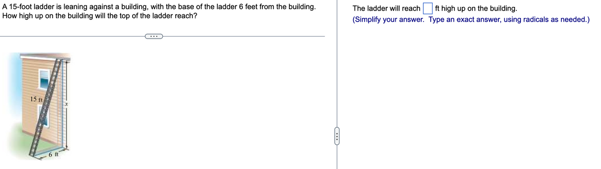 A 15-foot ladder is leaning against a building, with the base of the ladder 6 feet from the building.
How high up on the building will the top of the ladder reach?
15 ft
6 ft
C
The ladder will reach ft high up on the building.
(Simplify your answer. Type an exact answer, using radicals as needed.)