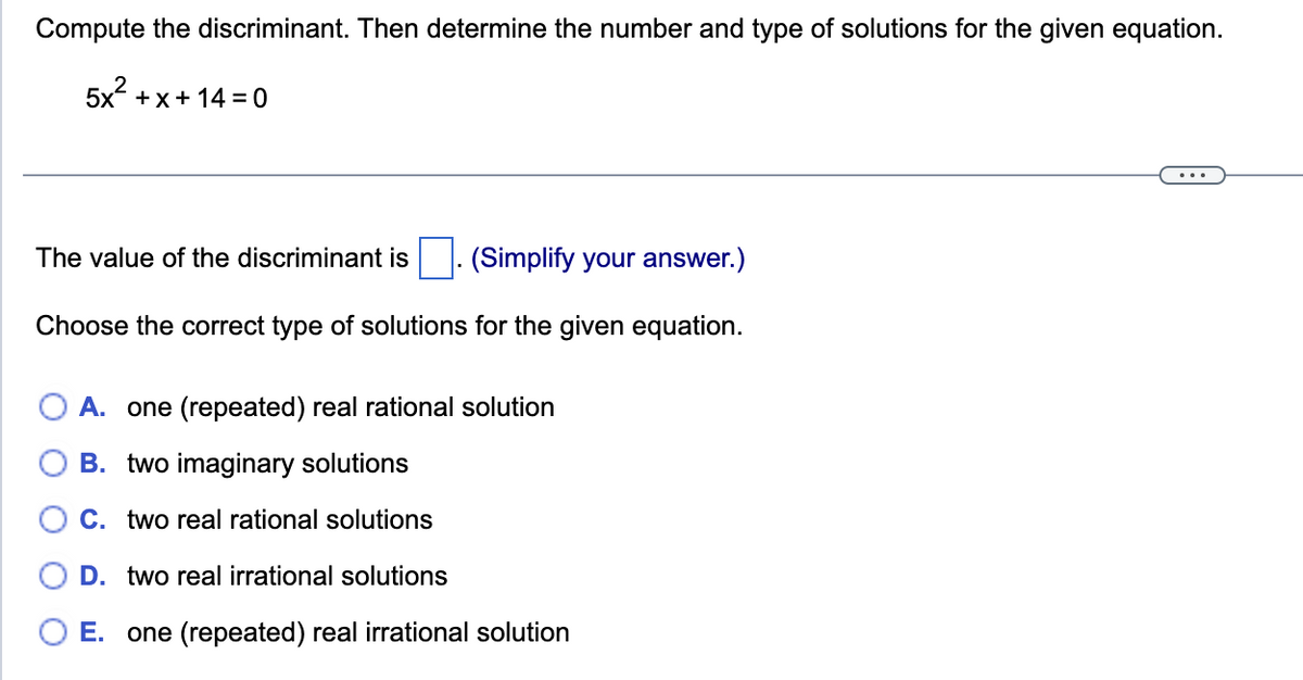 Compute the discriminant. Then determine the number and type of solutions for the given equation.
5x +x+14 = 0
The value of the discriminant is (Simplify your answer.)
Choose the correct type of solutions for the given equation.
A. one (repeated) real rational solution
B. two imaginary solutions
C. two real rational solutions
D. two real irrational solutions
E. one (repeated) real irrational solution