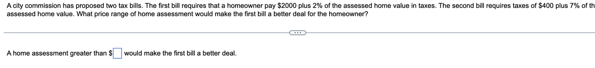 A city commission has proposed two tax bills. The first bill requires that a homeowner pay $2000 plus 2% of the assessed home value in taxes. The second bill requires taxes of $400 plus 7% of th
assessed home value. What price range of home assessment would make the first bill a better deal for the homeowner?
A home assessment greater than $ would make the first bill a better deal.