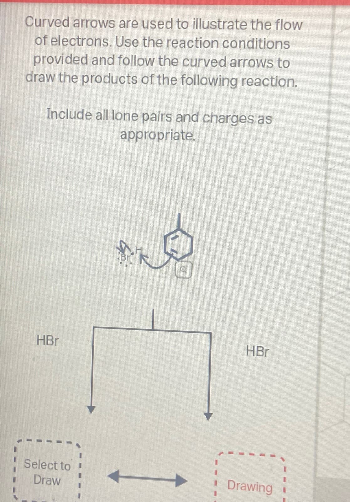 Curved arrows are used to illustrate the flow
of electrons. Use the reaction conditions
provided and follow the curved arrows to
draw the products of the following reaction.
Include all lone pairs and charges as
appropriate.
HBr
Select to
Draw
HBr
Drawing