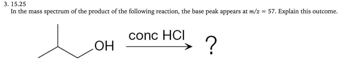 3. 15.25
In the mass spectrum of the product of the following reaction, the base peak appears at m/z = 57. Explain this outcome.
OH
conc HCI
?