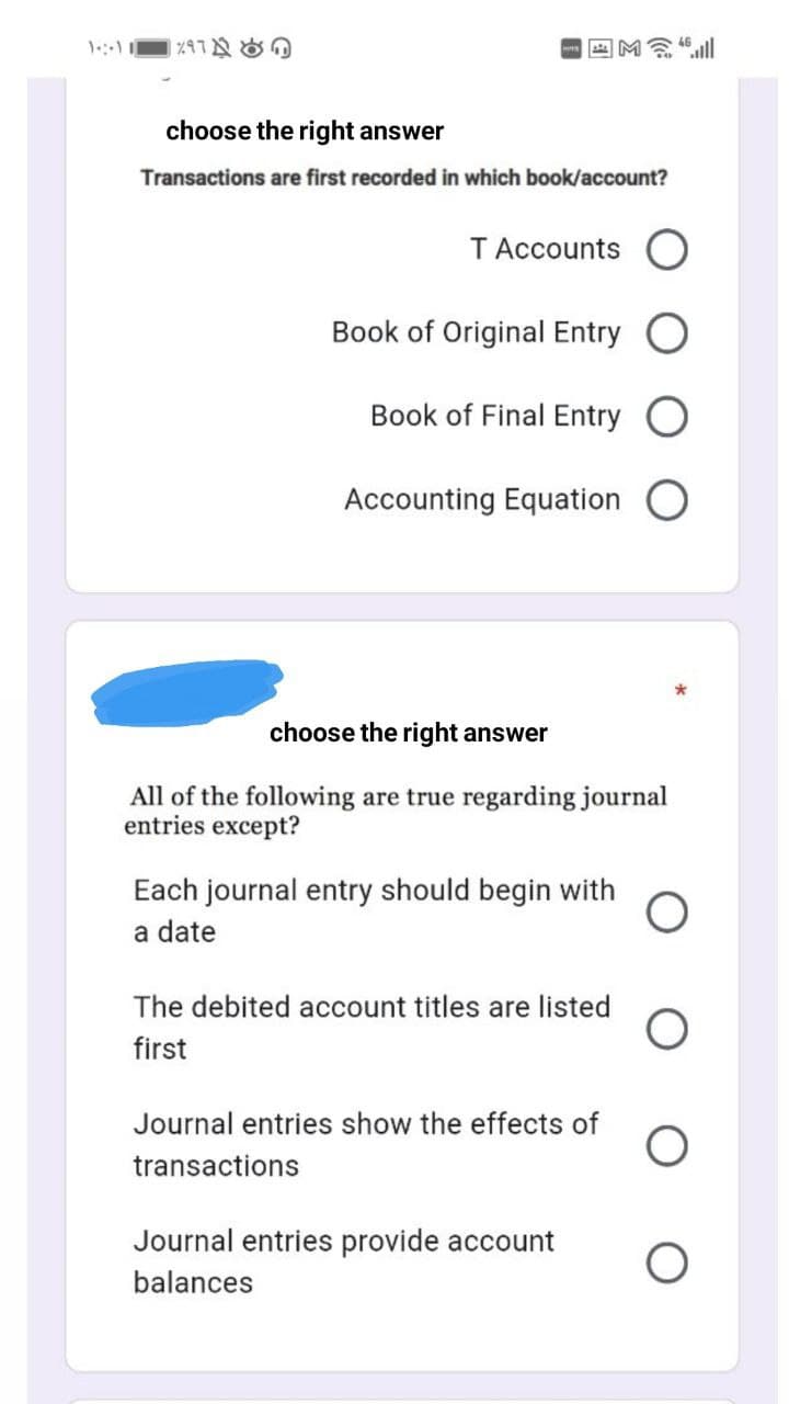 回M念
choose the right answer
Transactions are first recorded in which book/account?
TAccounts O
Book of Original Entry
Book of Final Entry
Accounting Equation
choose the right answer
All of the following are true regarding journal
entries except?
Each journal entry should begin with
a date
The debited account titles are listed
first
Journal entries show the effects of
transactions
Journal entries provide account
balances
