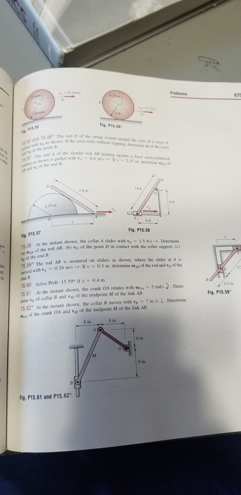 surface as shown is pulled with va = 0.6 m/s . If x = 2.25 m, determine AB of
15.57 The end A of the slender rod AB leaning against a fixed semicylindrical
15.55 and 15.56* The end D of the string wound around the core of a yoyo is
pulled with vp as shown. If the yoyo rolls without slipping, determine o of the yoyo
U45 mm/s
0.25 in
Problems
675
15 mm
-07 ins
60 mm
2 in.
D.
Fig. P15.56
Fig. P15.55
ile the
ion of
and VB of the point B.
A wilh
AB and Ve of the end B
В
14 ft
2.8 m
D
8 ft
1.35 m
6 ft
Fig. P15.58
Fig. P15.57
dow-
Vg of the end B.
E F0% The rod AB is mounted on sliders as shown, where the slider at A is
ular
Eed.
(b)
0.
end B.
B
0.3 m
15.60 Solve Prob. 15.59* if x = 0.4 m.
15.61 At the instant shown, the crank OA rotates with woA
mine VR of collar B and VM Oof the midpoint M of the link AB.
= 5 rad/s 2. Deter-
Fig. P15.59*
15 62* At the instant shown, the collar B moves with vB = 7 in./s . Determine
Moi of the crank OA and vM of the midpoint M of the link AB.
8 in.
8 in.
6 in.
M
9 in.
Fig. P15.61 and P15.62*
