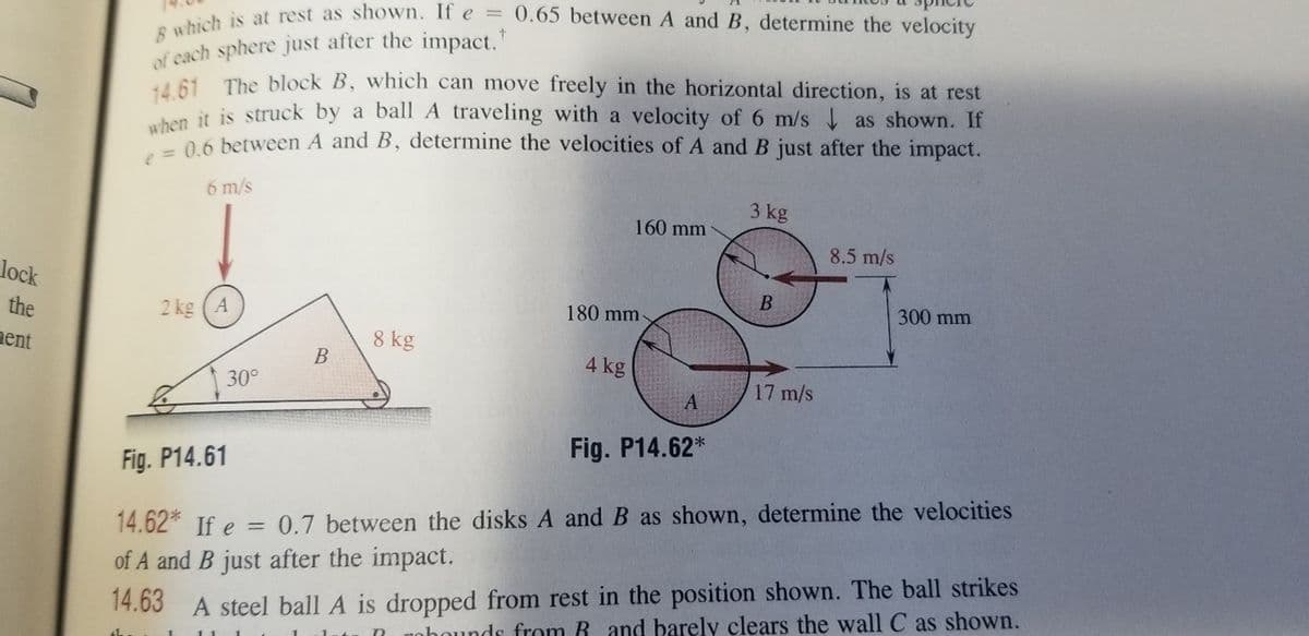 B which is at rest as shown. If e = 0.65 between A and B, determine the velocity
of each sphere just after the impact.
A61 The block B, which can move freely in the horizontal direction, is at rest
un it is struck by a ball A traveling with a velocity of 6 m/s as shown. If
06 between A and B, determine the velocities of A and B just after the impact.
6 m/s
3 kg
160 mm
8.5 m/s
lock
the
2 kg (A
180 mm
300 mm
nent
8 kg
В
4 kg
30°
17 m/s
Fig. P14.62*
Fig. P14.61
14.62* If e
0.7 between the disks A and B as shown, determine the velocities
of A and B just after the impact.
14.63 A steel ball A is dropped from rest in the position shown. The ball strikes
ohounds from R and barely clears the wall C as shown.
