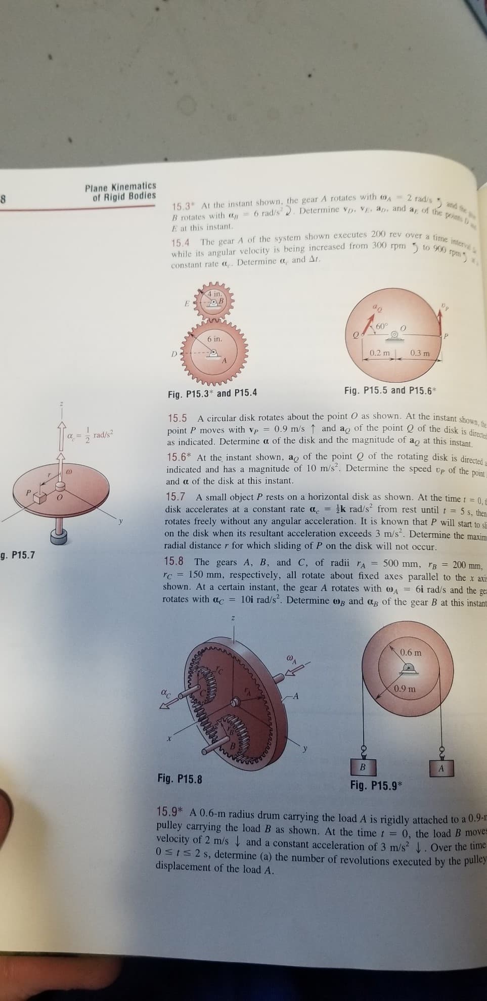 15,4 The gear A of the system shown executes 200 rev over a time interva
6 rad/s2. Determine vD. VE. ap, and a of the ponts D
Plane Kinematics
of Rigid Bodies
15.3 At the instant shown, the gear A rotates with O- 2 radie
B rotates with ap
E at this instant.
and fhe
while its angular velocity is being increased from 300 rpm
constant rate a. Determine a, and At.
to 900 rpm
4 in.
60°
6 in.
0.2 m
0.3 m
A
Fig. P15.5 and P15.6*
Fig. P15.3* and P15.4
A circular disk rotates about the point O as shown. At the instant shou
point P moves with vp = 0.9 m/s ↑ and ao of the point Q of the disk is di
dicated. Determine a of the disk and the magnitude of ao at this instant
15.5
rad/s2
as
15.6* At the instant shown, a, of the point Q of the rotating disk is directei.
indicated and has a magnitude of 10 m/s". Determine the speed vp of the pOint
and a of the disk at this instant.
15.7 A small object P rests on a horizontal disk as shown. At the time t = 0
disk accelerates at a constant rate a. = k rad/s from rest until t = 5 s. then
rotates freely without any angular acceleration. It is known that P will start to sla
on the disk when its resultant acceleration exceeds 3 m/s. Determine the maxim
radial distancer for which sliding of P on the disk will not occur.
g. P15.7
15.8 The gears A, B, and C, of radii ra = 500 mm, rB = 200 mm,
rc = 150 mm, respectively, all rotate about fixed axes parallel to the x axis
shown. At a certain instant, the gear A rotates with WA = 6i rad/s and the gea
rotates with ac = 10i rad/s. Determine 0g and ag of the gear B at this instant
0.6 m
0.9 m
Fig. P15.8
Fig. P15.9*
15.9* A 0.6-m radius drum carrying the load A is rigidly attached to a 0.9-1
pulley carrying the load B as shown. At the time t = 0, the load B moves
velocity of 2 m/s and a constant acceleration of 3 m/s? . Over the time
05152 s, determine (a) the number of revolutions executed by the pulley
displacement of the load A.
