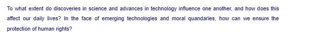 To what extent do discoveries in science and advances in technology influence one another, and how does this
affect our daily lives? In the face of emerging technologies and moral quandaries, how can we ensure the
protection of human rights?