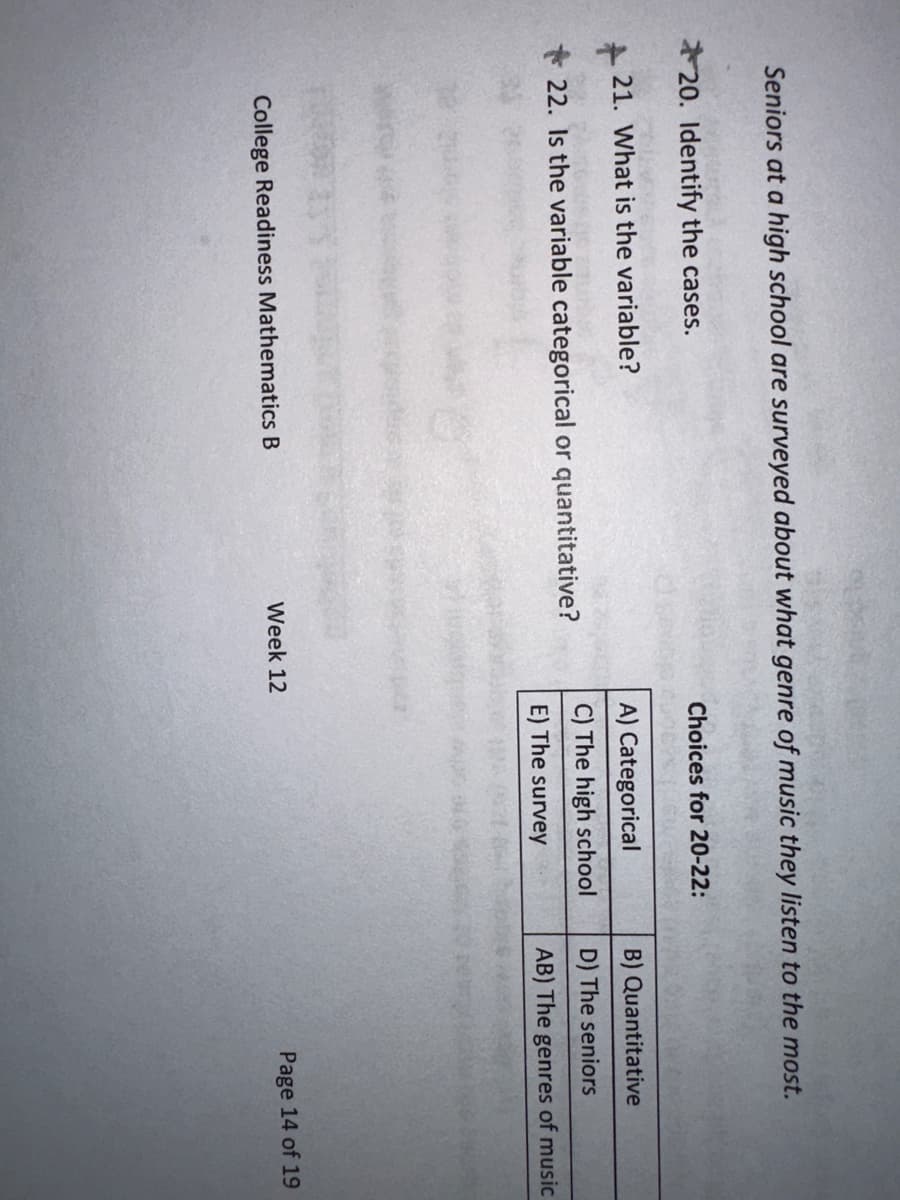 Seniors at a high school are surveyed about what genre of music they listen to the most.
20. Identify the cases.
21. What is the variable?
22. Is the variable categorical or quantitative?
r
College Readiness Mathematics B
Week 12
Choices for 20-22:
A) Categorical
C) The high school
E) The survey
B) Quantitative
D) The seniors
AB) The genres of music
Page 14 of 19