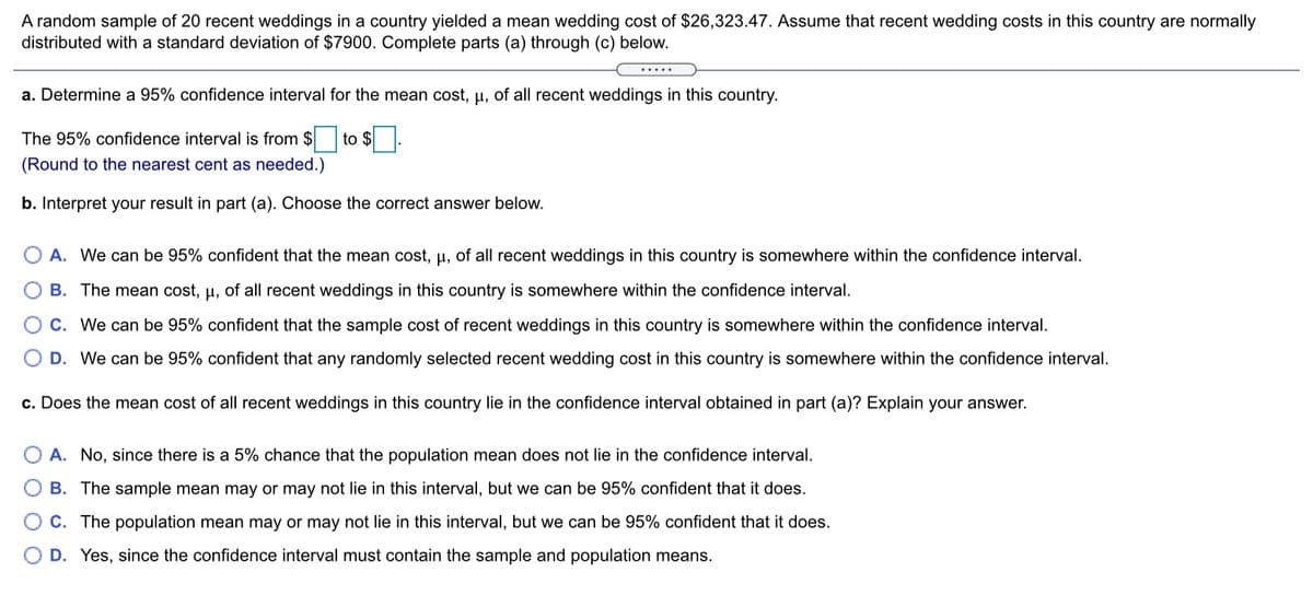 A random sample of 20 recent weddings in a country yielded a mean wedding cost of $26,323.47. Assume that recent wedding costs in this country are normally
distributed with a standard deviation of $7900. Complete parts (a) through (c) below.
a. Determine a 95% confidence interval for the mean cost, p, of all recent weddings in this country.
The 95% confidence interval is from $ to $
(Round to the nearest cent as needed.)
b. Interpret your result in part (a). Choose the correct answer below.
A. We can be 95% confident that the mean cost, u, of all recent weddings in this country is somewhere within the confidence interval.
B. The mean cost, µ, of all recent weddings in this country is somewhere within the confidence interval.
C. We can be 95% confident that the sample cost of recent weddings in this country is somewhere within the confidence interval.
D. We can be 95% confident that any randomly selected recent wedding cost in this country is somewhere within the confidence interval.
c. Does the mean cost of all recent weddings in this country lie in the confidence interval obtained in part (a)? Explain your answer.
A. No, since there is a 5% chance that the population mean does not lie in the confidence interval.
B. The sample mean may or may not lie in this interval, but we can be 95% confident that it does.
C. The population mean may or may not lie in this interval, but we can be 95% confident that it does.
D. Yes, since the confidence interval must contain the sample and population means.
