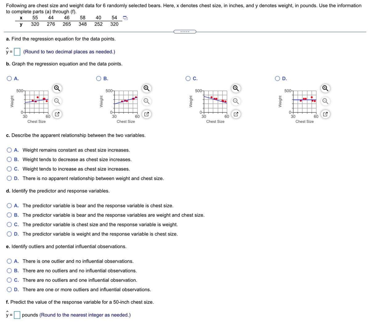 Following are chest size and weight data for 6 randomly selected bears. Here, x denotes chest size, in inches, and y denotes weight, in pounds. Use the information
to complete parts (a) through (f).
55
44
46
58
40
54
y
320
276
265
348
252
320
.....
a. Find the regression equation for the data points.
y =
(Round to two decimal places as needed.)
b. Graph the regression equation and the data points.
A.
В.
С.
D.
Q
500-
500-
500-
500-
lee
0-
30
0-
30
0-
30
30
60
60
60
60
Chest Size
Chest Size
Chest Size
Chest Size
c. Describe the apparent relationship between the two variables.
A. Weight remains constant as chest size increases.
B. Weight tends to decrease as chest size increases.
C. Weight tends to increase as chest size increases.
D. There is no apparent relationship between weight and chest size.
d. Identify the predictor and response variables.
A. The predictor variable is bear and the response variable is chest size.
B. The predictor variable is bear and the response variables are weight and chest size.
C. The predictor variable is chest size and the response variable is weight.
D. The predictor variable is weight and the response variable is chest size.
e. Identify outliers and potential influential observations.
A. There is one outlier and no influential observations.
B. There are no outliers and no influential observations.
C. There are no outliers and one influential observation.
D. There are one or more outliers and influential observations.
f. Predict the value of the response variable for a 50-inch chest size.
y = pounds (Round to the nearest integer as needed.)
%3D
Weight
Weight
Weight
Weight
