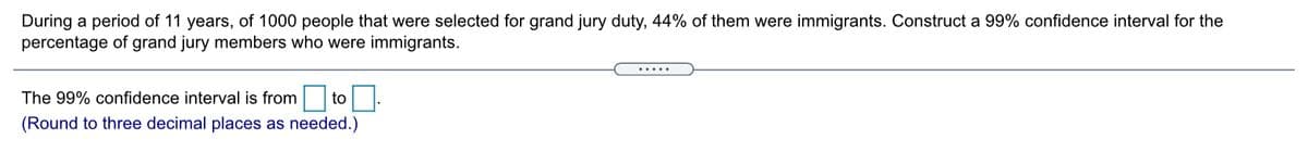 During a period of 11 years, of 1000 people that were selected for grand jury duty, 44% of them were immigrants. Construct a 99% confidence interval for the
percentage of grand jury members who were immigrants.
The 99% confidence interval is from
toO
(Round to three decimal places as needed.)
