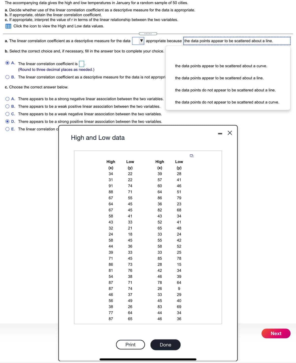 The accompanying data gives the high and low temperatures in January for a random sample of 50 cities.
a. Decide whether use of the linear correlation coefficient as a descriptive measure for the data is appropriate.
b. If appropriate, obtain the linear correlation coefficient.
c. If appropriate, interpret the value of r in terms of the linear relationship between the two variables.
E Click the icon to view the High and Low data values.
.....
a. The linear correlation coefficient as a descriptive measure for the data
appropriate because the data points appear to be scattered about a line.
b. Select the correct choice and, if necessary, fill in the answer box to complete your choice.
A. The linear correlation coefficient is
the data points appear to be scattered about a curve.
(Round to three decimal places as needed.)
B. The linear correlation coefficient as a descriptive measure for the data is not appropri
the data points appear to be scattered about a line.
c. Choose the correct answer below.
the data points do not appear to be scattered about a line.
A. There appears to be a strong negative linear association between the two variables.
the data points do not appear to be scattered about a curve.
B. There appears to be a weak positive linear association between the two variables.
C. There appears to be a weak negative linear association between the two variables.
D. There appears to be a strong positive linear association between the two variables.
E. The linear correlation c
High and Low data
High
Low
High
Low
(x)
(y)
(x)
(y)
34
22
39
28
31
22
57
41
91
74
60
46
88
71
64
51
67
55
86
79
64
45
36
23
67
45
82
68
58
41
43
34
43
33
52
41
32
21
65
48
24
18
33
24
58
45
55
42
44
36
58
52
39
33
33
25
71
45
85
78
86
73
28
15
81
76
42
34
54
38
46
39
87
71
78
64
87
74
26
9
46
37
33
29
56
49
45
40
38
26
83
69
77
64
44
34
87
65
46
36
Next
Print
Done
