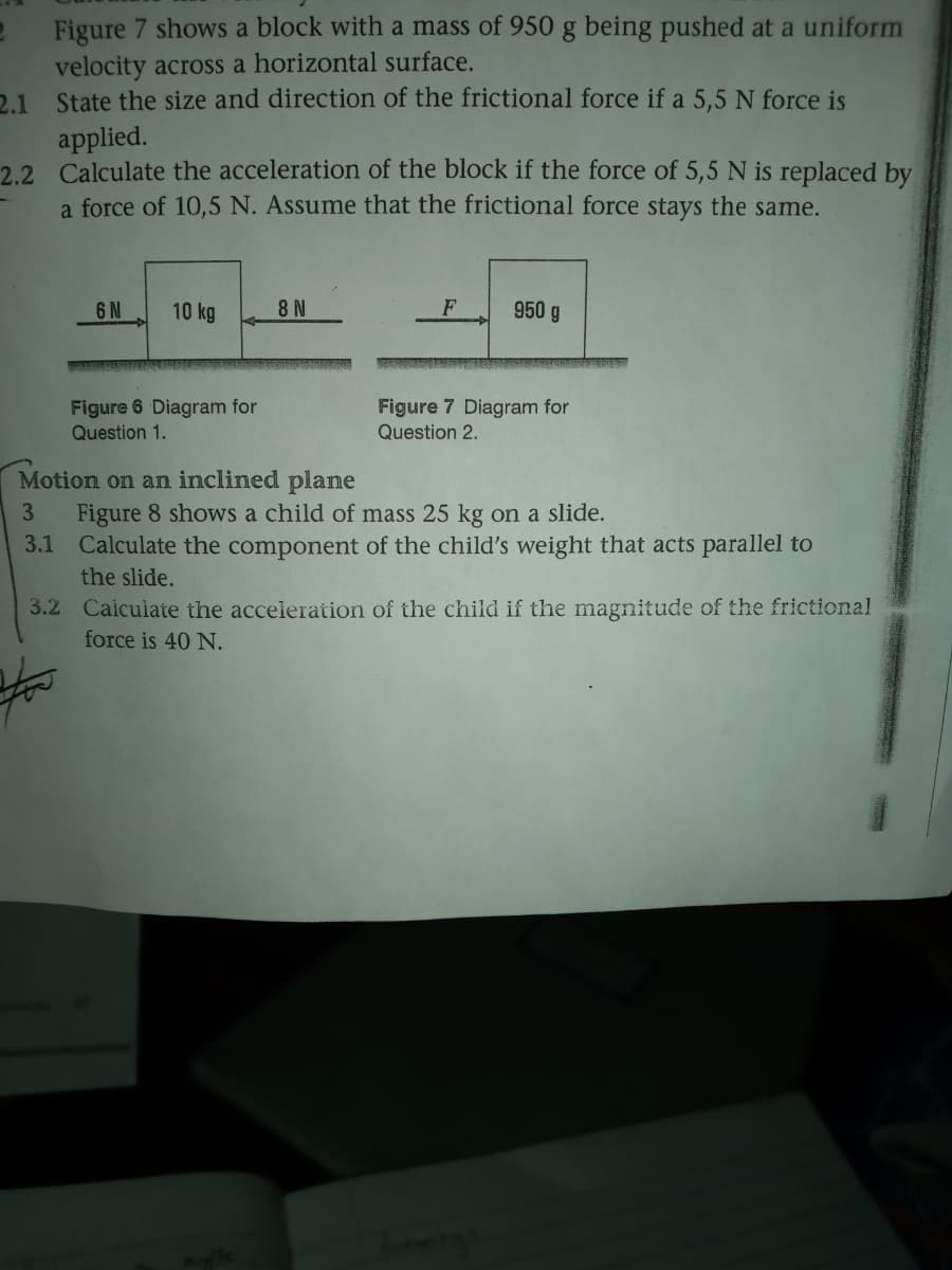 Figure 7 shows a block with a mass of 950 g being pushed at a uniform
velocity across a horizontal surface.
2.1 State the size and direction of the frictional force if a 5,5 N force is
applied.
2.2 Calculate the acceleration of the block if the force of 5,5 N is replaced by
a force of 10,5 N. Assume that the frictional force stays the same.
6 N
10 kg
8 N
F
950 g
Figure 6 Diagram for
Question 1.
Figure 7 Diagram for
Question 2.
Motion on an inclined plane
Figure 8 shows a child of mass 25 kg on a slide.
3.1 Calculate the component of the child's weight that acts parallel to
the slide.
3.
3.2 Caiculate the acceleration of the child if the magnitude of the frictional
force is 40 N.
