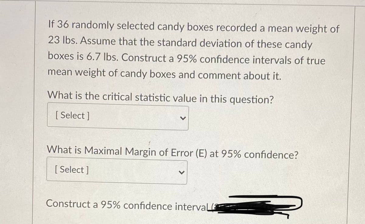 If 36 randomly selected candy boxes recorded a mean weight of
23 Ibs. Assume that the standard deviation of these candy
boxes is 6.7 Ibs. Construct a 95% confidence intervals of true
mean weight of candy boxes and comment about it.
What is the critical statistic value in this question?
[ Select ]
What is Maximal Margin of Error (E) at 95% confidence?
[ Select ]
Construct a 95% confidence interval
