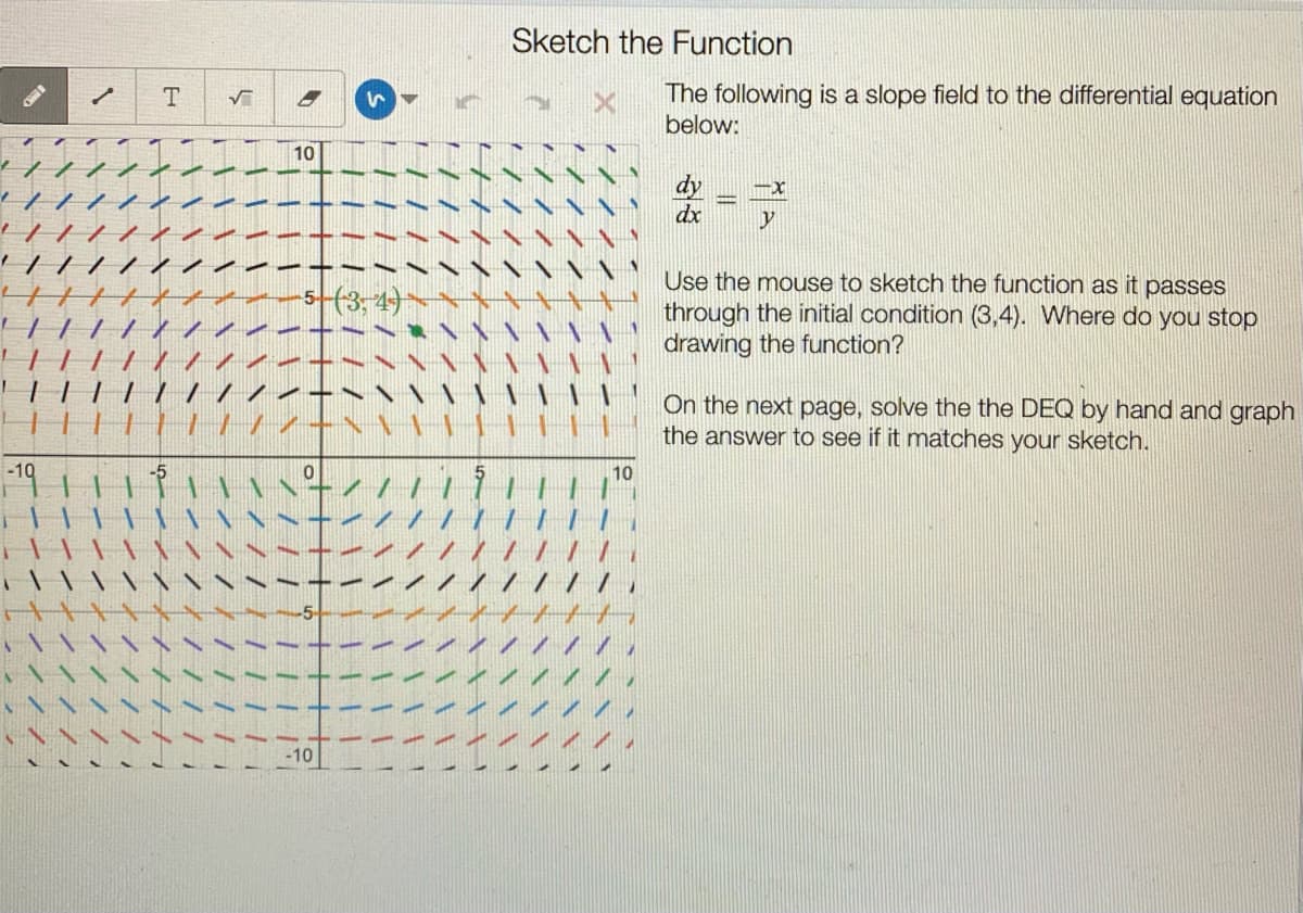 Sketch the Function
The following is a slope field to the differential equation
below:
T.
10
dy
dx
Use the mouse to sketch the function as it passes
through the initial condition (3,4). Where do you stop
drawing the function?
On the next page, solve the the DEQ by hand and graph
the answer to see if it matches your sketch.
||||
||||
