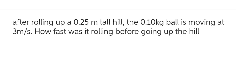 after rolling up a 0.25 m tall hill, the 0.10kg ball is moving at
3m/s. How fast was it rolling before going up the hill