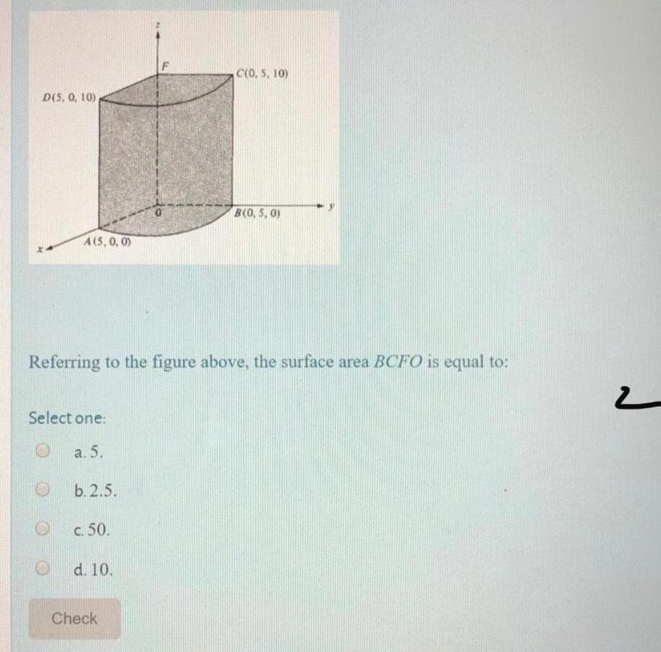 C(0. S, 10)
D(5, 0, 10)
B(0, 5, 0)
A(5,0, 0)
Referring to the figure above, the surface area BCFO is equal to:
Select one:
а. 5.
b. 2.5.
c. 50.
d. 10.
Check
