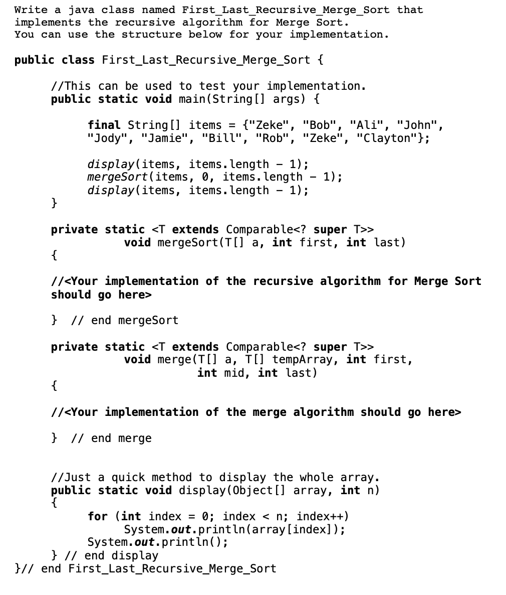 Write a java class named First_Last_Recursive_Merge_Sort that
implements the recursive algorithm for Merge Sort.
You can use the structure below for your implementation.
public class First_Last_Recursive_Merge_Sort {
//This can be used to test your implementation.
public static void main(String [] args) {
final String [] items =
"Jody", "Jamie", "Bill", "Rob", "Zeke", "Clayton"};
{"Zeke", "Bob", "Ali", "John",
display(items, items.length - 1);
mergeSort(items, 0, items. length - 1);
display(items, items.length - 1);
}
private static <T extends Comparable<? super T>>
void mergeSort(T[] a, int first, int last)
{
//<Your implementation of the recursive algorithm for Merge Sort
should go here>
} // end mergeSort
private static <T extends Comparable<? super T>>
void merge (T[] a, TI] tempArray, int first,
int mid, int last)
{
//<Your implementation of the merge algorithm should go here>
} // end merge
//Just a quick method to display the whole array.
public static void display(Object[] array, int n)
for (int index
0; index < n; index++)
%D
System.out.println(array[index]);
System.out.printin();
} // end display
}// end First_Last_Recursive_Merge_Sort
