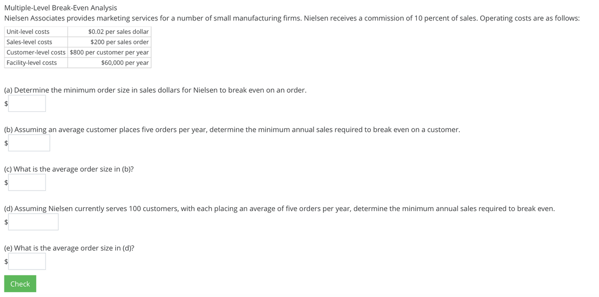 Multiple-Level Break-Even Analysis
Nielsen Associates provides marketing services for a number of small manufacturing firms. Nielsen receives a commission of 10 percent of sales. Operating costs are as follows:
Unit-level costs
$0.02 per sales dollar
Sales-level costs
$200 per sales order
Customer-level costs $800 per customer per year
Facility-level costs
$60,000 per year
(a) Determine the minimum order size in sales dollars for Nielsen to break even on an order.
(b) Assuming an average customer places five orders per year, determine the minimum annual sales required to break even on a customer.
(c) What is the average order size in (b)?
$
(d) Assuming Nielsen currently serves 100 customers, with each placing an average of five orders per year, determine the minimum annual sales required to break even.
$
(e) What is the average order size in (d)?
$
Check
