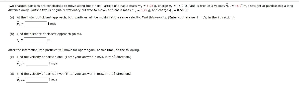 Two charged particles are constrained to move along the x-axis. Particle one has a mass m₁ = 1.95 g, charge 91 = 15.0 μC, and is fired at a velocity ₁ = 16.01 m/s straight at particle two a long
distance away. Particle two is originally stationary but free to move, and has a mass m₂ = 5.25 g, and charge q₂ = 8.50 μc.
(a) At the instant of closest approach, both particles will be moving at the same velocity. Find this velocity. (Enter your answer in m/s, in the i direction.)
i m/s
(b) Find the distance of closest approach (in m).
m
After the Interaction, the particles will move far apart again. At this time, do the following.
(c) Find the velocity of particle one. (Enter your answer In m/s, In the î direction.)
i m/s
(d) Find the velocity of particle two. (Enter your answer in m/s, in the i direction.)
î m/s