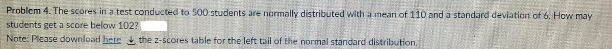 Problem 4. The scores in a test conducted to 500 students are normally distributed with a mean of 110 and a standard deviation of 6. How may
students get a score below 102?
Note: Please download here the z-scores table for the left tail of the normal standard distribution.